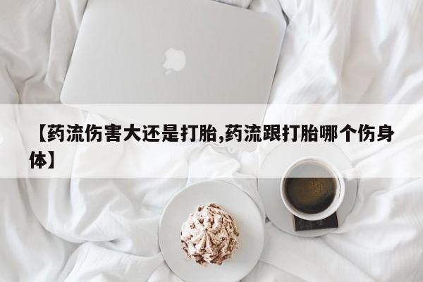 怀孕三个月用打胎药购买微信【药流伤害大还是打胎,药流跟打胎哪个伤身体】