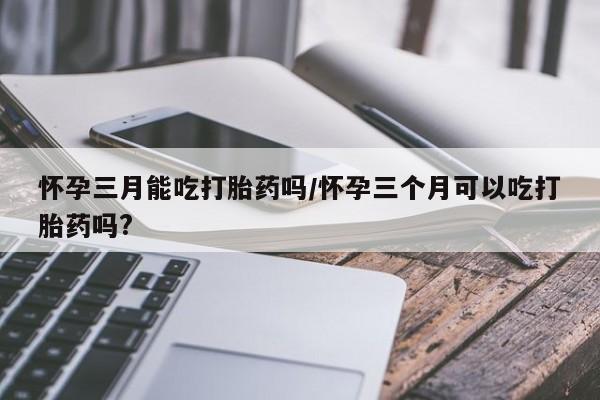 怀孕三个月用打胎药购买微信怀孕三月能吃打胎药吗/怀孕三个月可以吃打胎药吗?