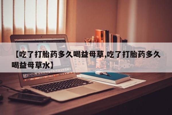 怀孕三个月用打胎药购买微信【吃了打胎药多久喝益母草,吃了打胎药多久喝益母草水】