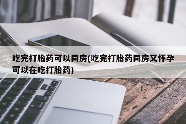 怀孕三个月用打胎药购买微信吃完打胎药可以同房(吃完打胎药同房又怀孕可以在吃打胎药)