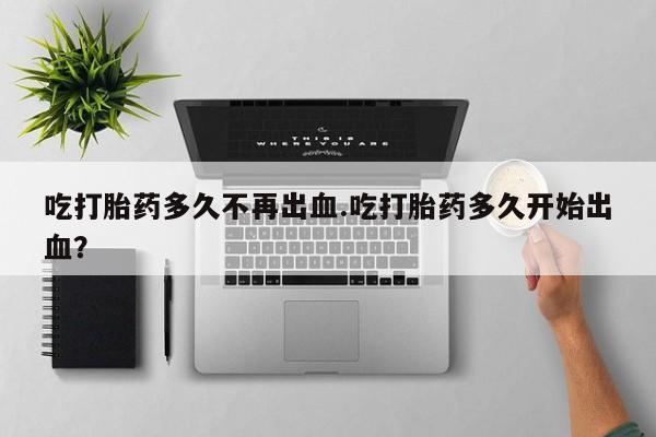 怀孕三个月用打胎药购买微信吃打胎药多久不再出血.吃打胎药多久开始出血？