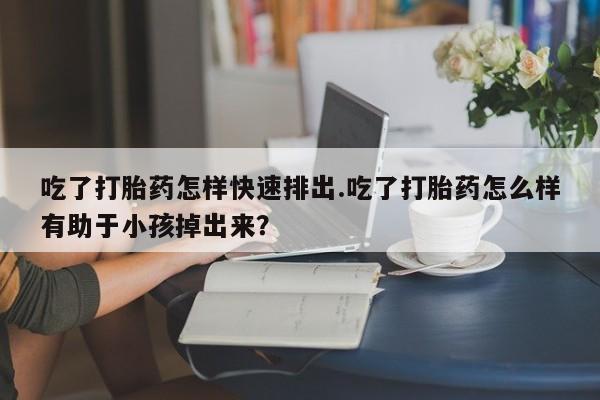 怀孕三个月用打胎药购买微信吃了打胎药怎样快速排出.吃了打胎药怎么样有助于小孩掉出来？