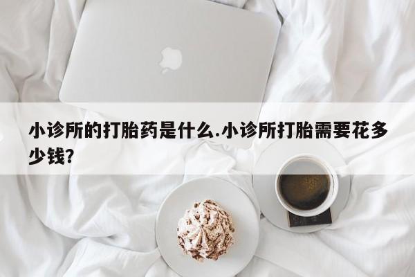 怀孕三个月用打胎药购买微信小诊所的打胎药是什么.小诊所打胎需要花多少钱？