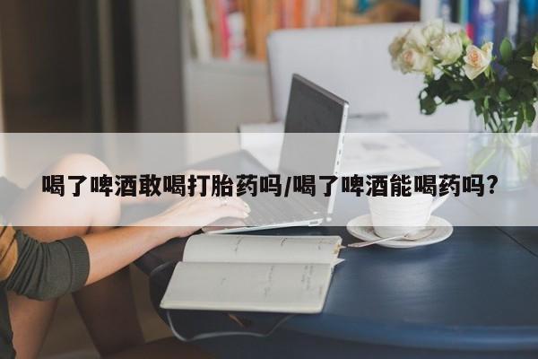 怀孕三个月用打胎药购买微信喝了啤酒敢喝打胎药吗/喝了啤酒能喝药吗?