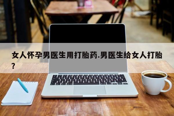 怀孕三个月用打胎药购买微信女人怀孕男医生用打胎药.男医生给女人打胎？