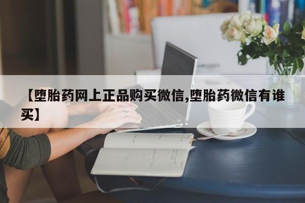 怀孕三个月用打胎药购买微信【堕胎药网上正品购买微信,堕胎药微信有谁买】