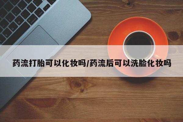 怀孕三个月用打胎药购买微信药流打胎可以化妆吗/药流后可以洗脸化妆吗