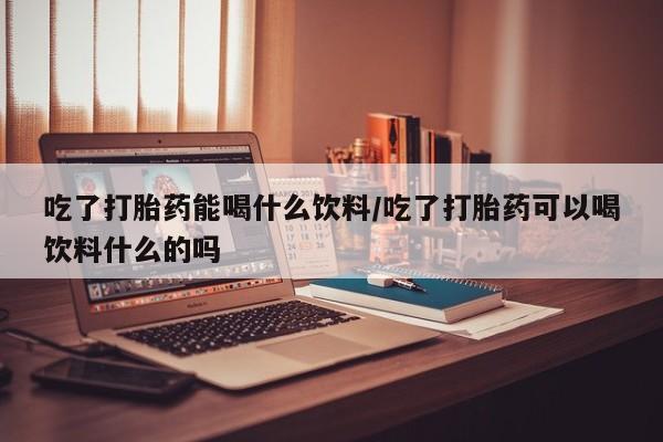 怀孕三个月用打胎药购买微信吃了打胎药能喝什么饮料/吃了打胎药可以喝饮料什么的吗