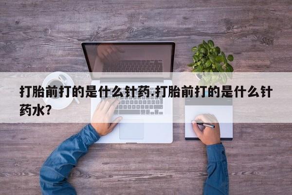 怀孕三个月用打胎药购买微信打胎前打的是什么针药.打胎前打的是什么针药水？