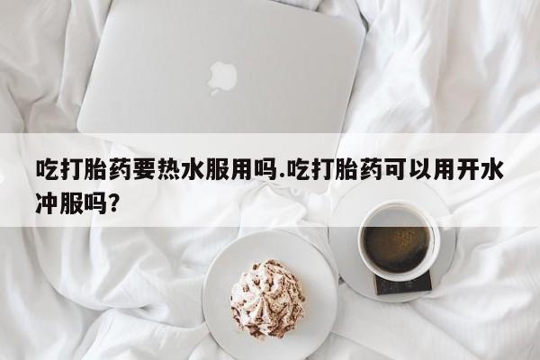 怀孕三个月用打胎药购买微信吃打胎药要热水服用吗.吃打胎药可以用开水冲服吗？