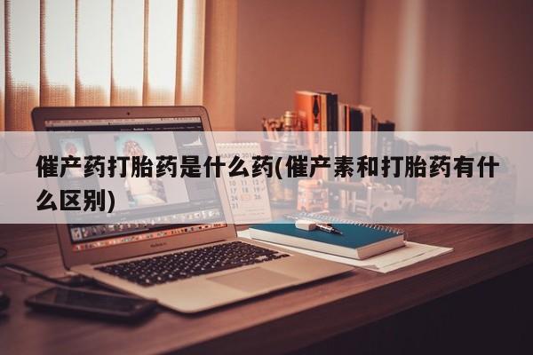 怀孕三个月用打胎药购买微信催产药打胎药是什么药(催产素和打胎药有什么区别)