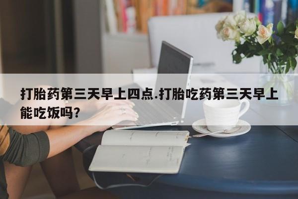 怀孕三个月用打胎药购买微信打胎药第三天早上四点.打胎吃药第三天早上能吃饭吗？