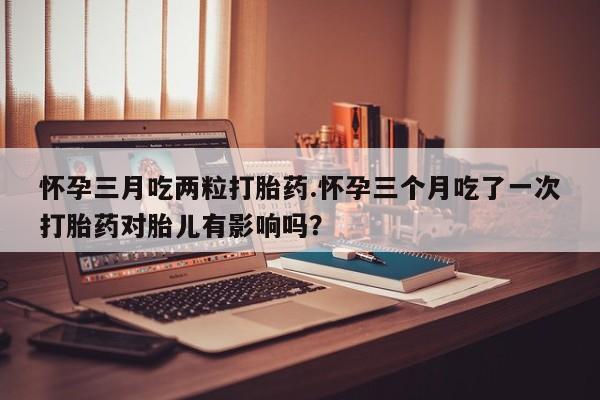 怀孕三个月用打胎药购买微信怀孕三月吃两粒打胎药.怀孕三个月吃了一次打胎药对胎儿有影响吗？