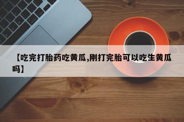 怀孕三个月用打胎药购买微信【吃完打胎药吃黄瓜,刚打完胎可以吃生黄瓜吗】
