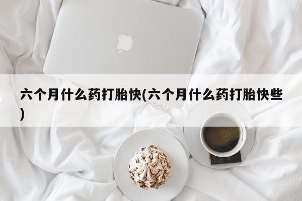怀孕三个月用打胎药购买微信六个月什么药打胎快(六个月什么药打胎快些)