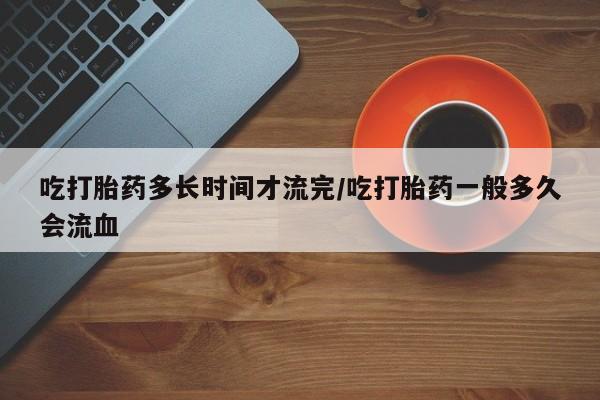 怀孕三个月用打胎药购买微信吃打胎药多长时间才流完/吃打胎药一般多久会流血