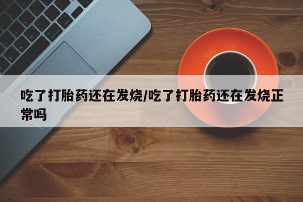 怀孕三个月用打胎药购买微信吃了打胎药还在发烧/吃了打胎药还在发烧正常吗