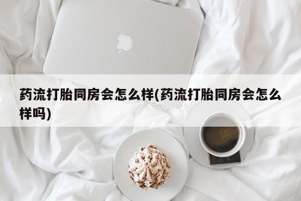怀孕三个月用打胎药购买微信药流打胎同房会怎么样(药流打胎同房会怎么样吗)