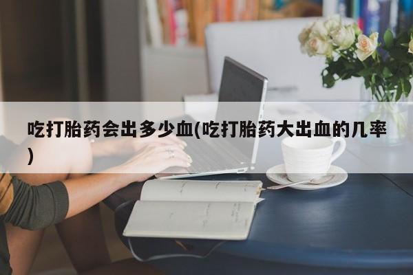 怀孕三个月用打胎药购买微信吃打胎药会出多少血(吃打胎药大出血的几率)