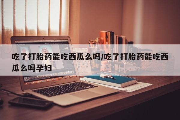 怀孕三个月用打胎药购买微信吃了打胎药能吃西瓜么吗/吃了打胎药能吃西瓜么吗孕妇