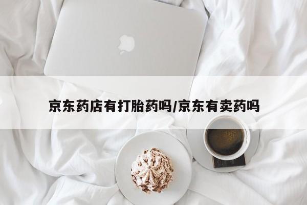 怀孕三个月用打胎药购买微信京东药店有打胎药吗/京东有卖药吗
