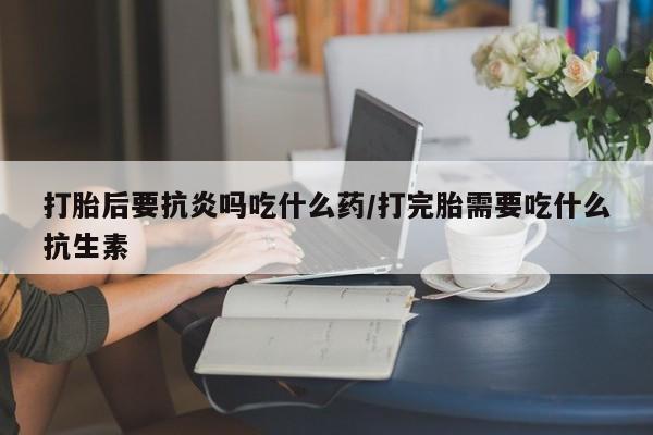怀孕三个月用打胎药购买微信打胎后要抗炎吗吃什么药/打完胎需要吃什么抗生素