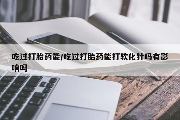 怀孕三个月用打胎药购买微信吃过打胎药能/吃过打胎药能打软化针吗有影响吗