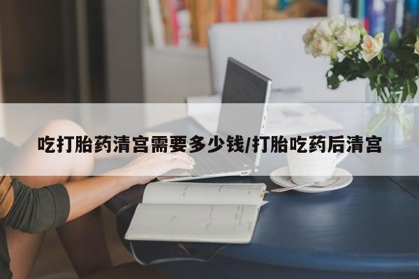 怀孕三个月用打胎药购买微信吃打胎药清宫需要多少钱/打胎吃药后清宫