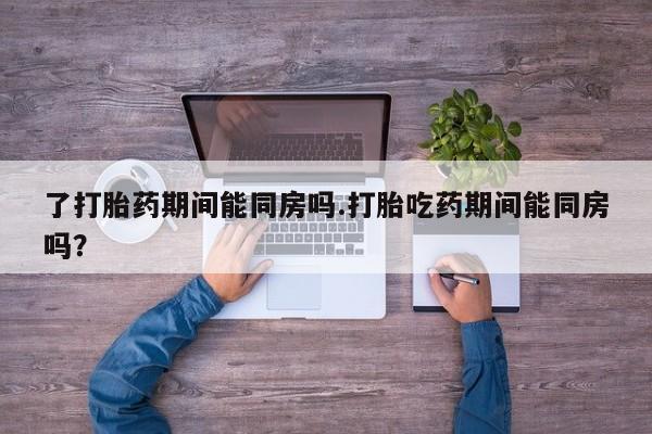 怀孕三个月用打胎药购买微信了打胎药期间能同房吗.打胎吃药期间能同房吗？