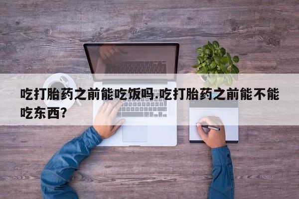怀孕三个月用打胎药购买微信吃打胎药之前能吃饭吗.吃打胎药之前能不能吃东西？