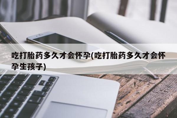 怀孕三个月用打胎药购买微信吃打胎药多久才会怀孕(吃打胎药多久才会怀孕生孩子)