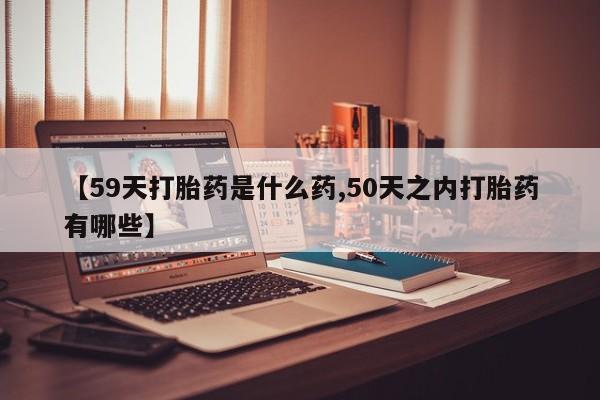 怀孕三个月用打胎药购买微信【59天打胎药是什么药,50天之内打胎药有哪些】