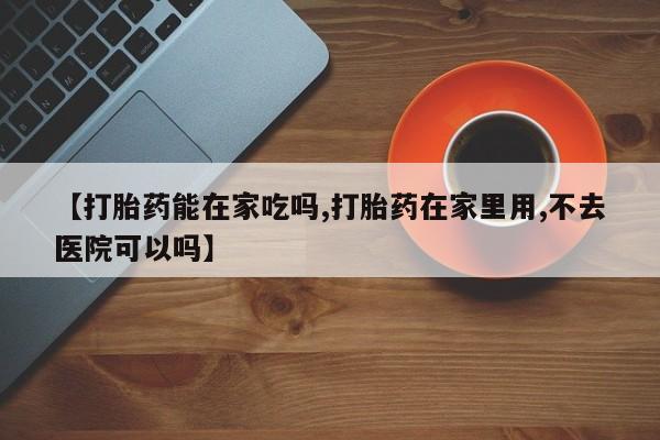 怀孕三个月用打胎药购买微信【打胎药能在家吃吗,打胎药在家里用,不去医院可以吗】