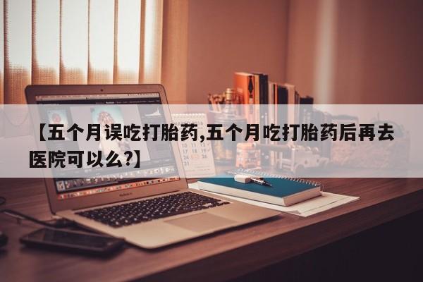 怀孕三个月用打胎药购买微信【五个月误吃打胎药,五个月吃打胎药后再去医院可以么?】
