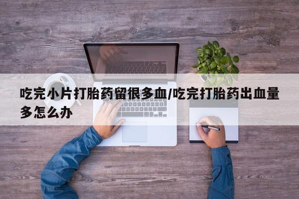 怀孕三个月用打胎药购买微信吃完小片打胎药留很多血/吃完打胎药出血量多怎么办