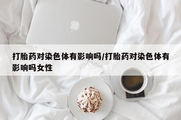 怀孕三个月用打胎药购买微信打胎药对染色体有影响吗/打胎药对染色体有影响吗女性