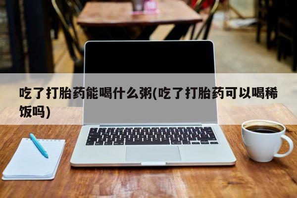 怀孕三个月用打胎药购买微信吃了打胎药能喝什么粥(吃了打胎药可以喝稀饭吗)
