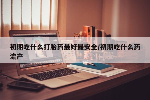 怀孕三个月用打胎药购买微信初期吃什么打胎药最好最安全/初期吃什么药流产