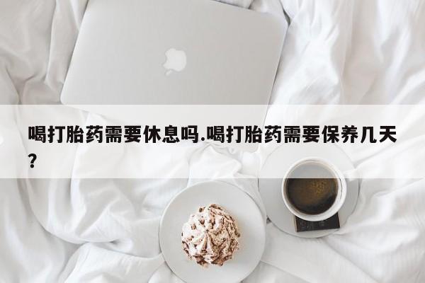 怀孕三个月用打胎药购买微信喝打胎药需要休息吗.喝打胎药需要保养几天？