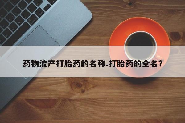 怀孕三个月用打胎药购买微信药物流产打胎药的名称.打胎药的全名？
