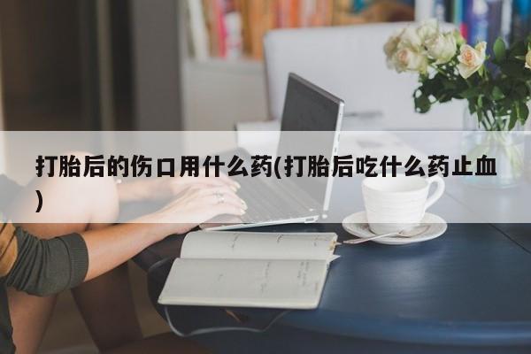 怀孕三个月用打胎药购买微信打胎后的伤口用什么药(打胎后吃什么药止血)