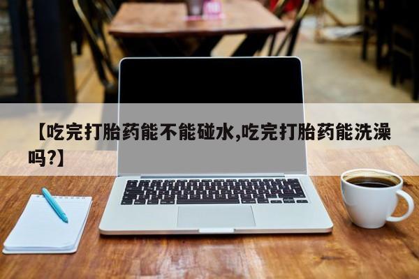 怀孕三个月用打胎药购买微信【吃完打胎药能不能碰水,吃完打胎药能洗澡吗?】