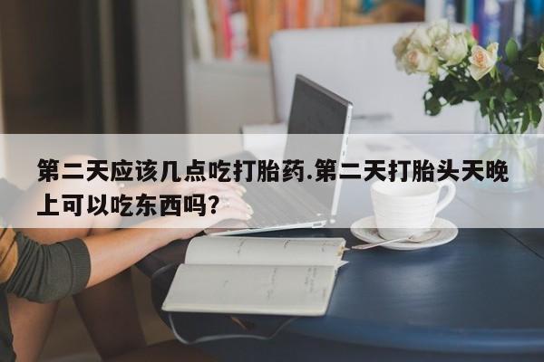 怀孕三个月用打胎药购买微信第二天应该几点吃打胎药.第二天打胎头天晚上可以吃东西吗？