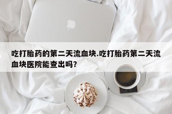 怀孕三个月用打胎药购买微信吃打胎药的第二天流血块.吃打胎药第二天流血块医院能查出吗？