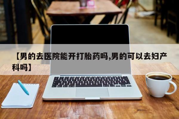 怀孕三个月用打胎药购买微信【男的去医院能开打胎药吗,男的可以去妇产科吗】