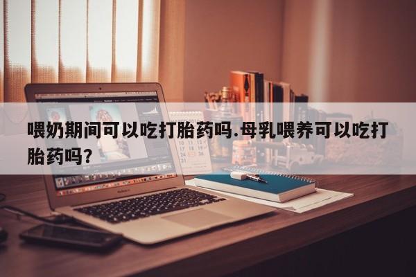 怀孕三个月用打胎药购买微信喂奶期间可以吃打胎药吗.母乳喂养可以吃打胎药吗？