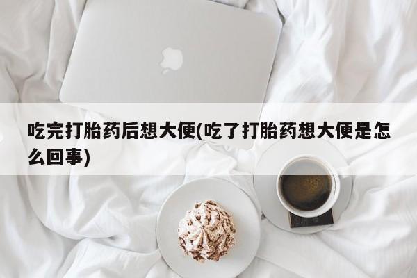 怀孕三个月用打胎药购买微信吃完打胎药后想大便(吃了打胎药想大便是怎么回事)