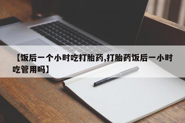 怀孕三个月用打胎药购买微信【饭后一个小时吃打胎药,打胎药饭后一小时吃管用吗】