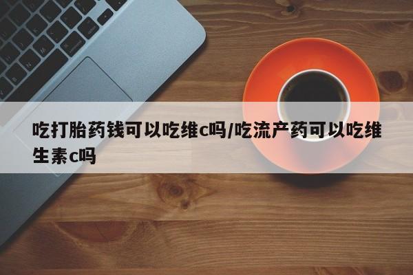 怀孕三个月用打胎药购买微信吃打胎药钱可以吃维c吗/吃流产药可以吃维生素c吗
