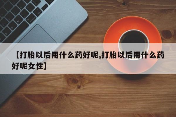 怀孕三个月用打胎药购买微信【打胎以后用什么药好呢,打胎以后用什么药好呢女性】